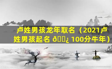 卢姓男孩龙年取名（2021卢姓男孩起名 🌿 100分牛年）